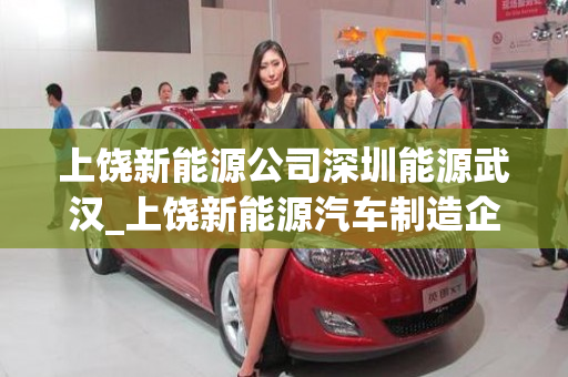 上饶新能源公司深圳能源武汉_上饶新能源汽车制造企业