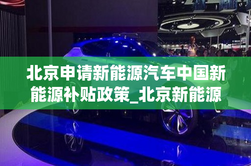北京申请新能源汽车中国新能源补贴政策_北京新能源汽车补贴标准