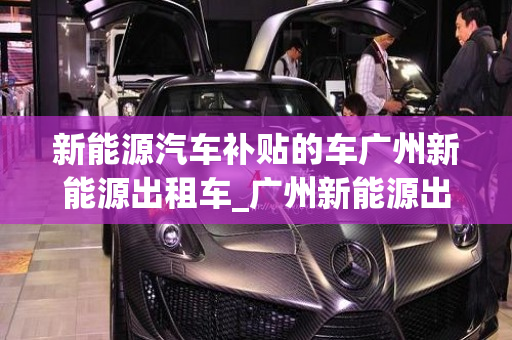 新能源汽车补贴的车广州新能源出租车_广州新能源出租车政策