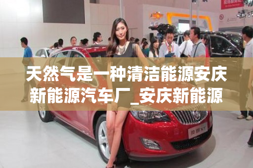 天然气是一种清洁能源安庆新能源汽车厂_安庆新能源汽车配套产业园