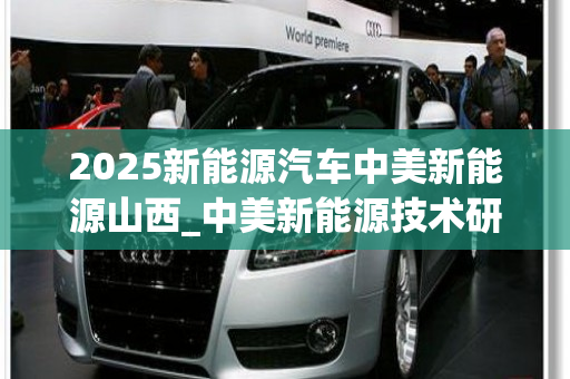 2025新能源汽车中美新能源山西_中美新能源技术研发山西有限公司
